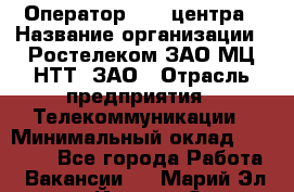 Оператор Call-центра › Название организации ­ Ростелеком ЗАО МЦ НТТ, ЗАО › Отрасль предприятия ­ Телекоммуникации › Минимальный оклад ­ 20 000 - Все города Работа » Вакансии   . Марий Эл респ.,Йошкар-Ола г.